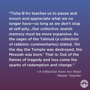 Tisha B’Av teaches us to pause and mourn and appreciate what we no longer have—so long as we don’t stop at self-pity. …Our collective Jewish memory must be more expansive. As the sages of the Talmud (a collection of rabbinic commentaries) stated, “On the day the Temple was destroyed, the Messiah was born.” That is: Out of the flames of tragedy and loss come the sparks of redemption and change.
